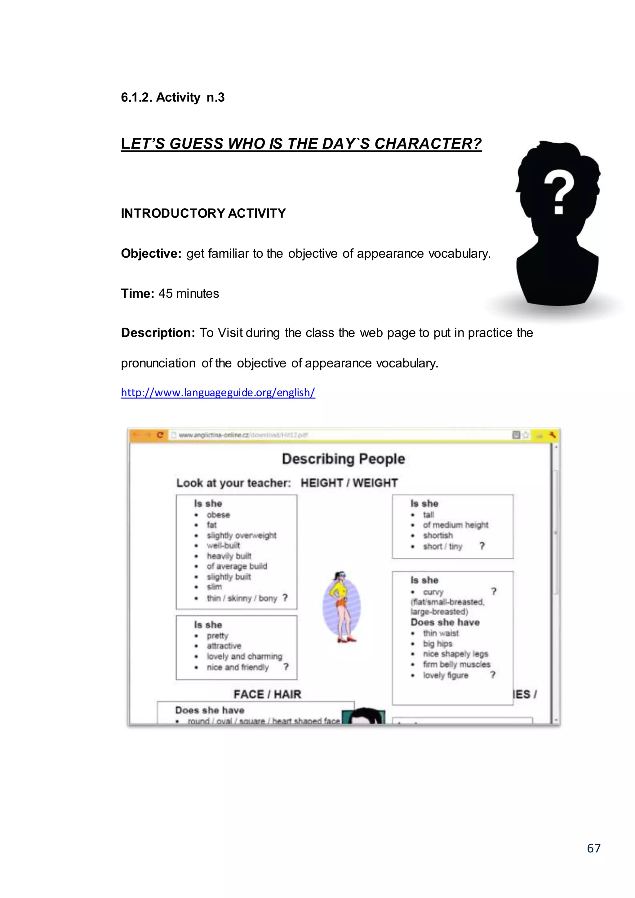 67
6.1.2. Activity n.3
LET’S GUESS WHO IS THE DAY`S CHARACTER?
INTRODUCTORY ACTIVITY
Objective: get familiar to the objective of appearance vocabulary.
Time: 45 minutes
Description: To Visit during the class the web page to put in practice the
pronunciation of the objective of appearance vocabulary.
http://www.languageguide.org/english/
 