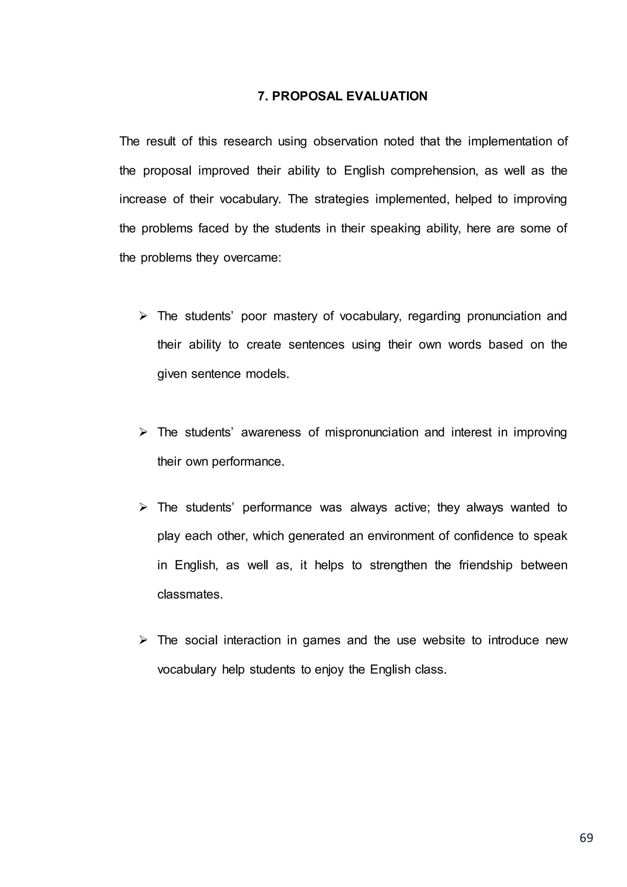 69
7. PROPOSAL EVALUATION
The result of this research using observation noted that the implementation of
the proposal improved their ability to English comprehension, as well as the
increase of their vocabulary. The strategies implemented, helped to improving
the problems faced by the students in their speaking ability, here are some of
the problems they overcame:
 The students’ poor mastery of vocabulary, regarding pronunciation and
their ability to create sentences using their own words based on the
given sentence models.
 The students’ awareness of mispronunciation and interest in improving
their own performance.
 The students’ performance was always active; they always wanted to
play each other, which generated an environment of confidence to speak
in English, as well as, it helps to strengthen the friendship between
classmates.
 The social interaction in games and the use website to introduce new
vocabulary help students to enjoy the English class.
 