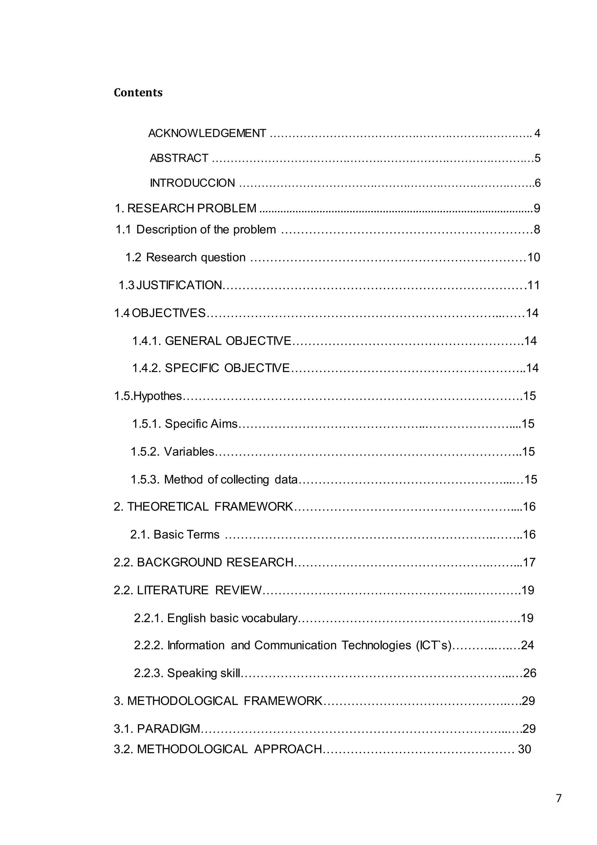 7
Contents
ACKNOWLEDGEMENT …………………………………………………………….. 4
ABSTRACT ……………………………………………………………………………5
INTRODUCCION ……………………………………………………………………..6
1. RESEARCH PROBLEM ...........................................................................................9
1.1 Description of the problem ………………………………………………………8
1.2 Research question ……………………………………………………………10
1.3JUSTIFICATION………………………………………………………………….11
1.4OBJECTIVES………………………………………………………………..……14
1.4.1. GENERAL OBJECTIVE………………………………………………….14
1.4.2. SPECIFIC OBJECTIVE…………………………………………………..14
1.5.Hypothes………………………………………………………………………….15
1.5.1. Specific Aims………………………………………..…………………....15
1.5.2. Variables…………………………………………………………………..15
1.5.3. Method of collecting data……………………………………………...…15
2. THEORETICAL FRAMEWORK………………………………………………....16
2.1. Basic Terms ………………………………………………………….……..16
2.2. BACKGROUND RESEARCH………………………………………….……...17
2.2. LITERATURE REVIEW…………………………………………….………….19
2.2.1. English basic vocabulary………………………………………….…….19
2.2.2. Information and Communication Technologies (ICT`s)………..….…24
2.2.3. Speaking skill…………………………………………………………..…26
3. METHODOLOGICAL FRAMEWORK……………………………………….….29
3.1. PARADIGM…………………………………………………………………..….29
3.2. METHODOLOGICAL APPROACH………………………………………… 30
 