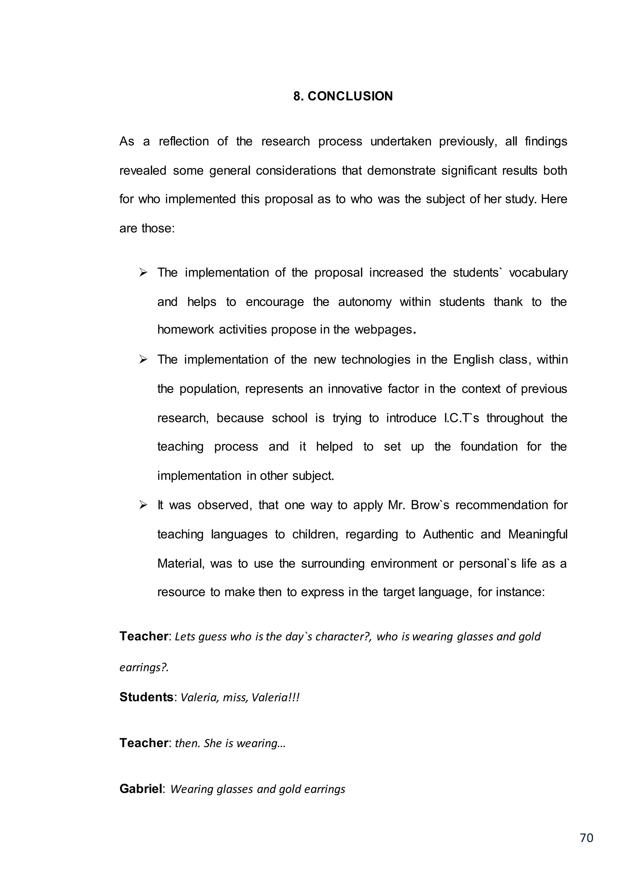 70
8. CONCLUSION
As a reflection of the research process undertaken previously, all findings
revealed some general considerations that demonstrate significant results both
for who implemented this proposal as to who was the subject of her study. Here
are those:
 The implementation of the proposal increased the students` vocabulary
and helps to encourage the autonomy within students thank to the
homework activities propose in the webpages.
 The implementation of the new technologies in the English class, within
the population, represents an innovative factor in the context of previous
research, because school is trying to introduce I.C.T`s throughout the
teaching process and it helped to set up the foundation for the
implementation in other subject.
 It was observed, that one way to apply Mr. Brow`s recommendation for
teaching languages to children, regarding to Authentic and Meaningful
Material, was to use the surrounding environment or personal`s life as a
resource to make then to express in the target language, for instance:
Teacher: Lets guess who is the day`s character?, who is wearing glasses and gold
earrings?.
Students: Valeria, miss, Valeria!!!
Teacher: then. She is wearing…
Gabriel: Wearing glasses and gold earrings
 