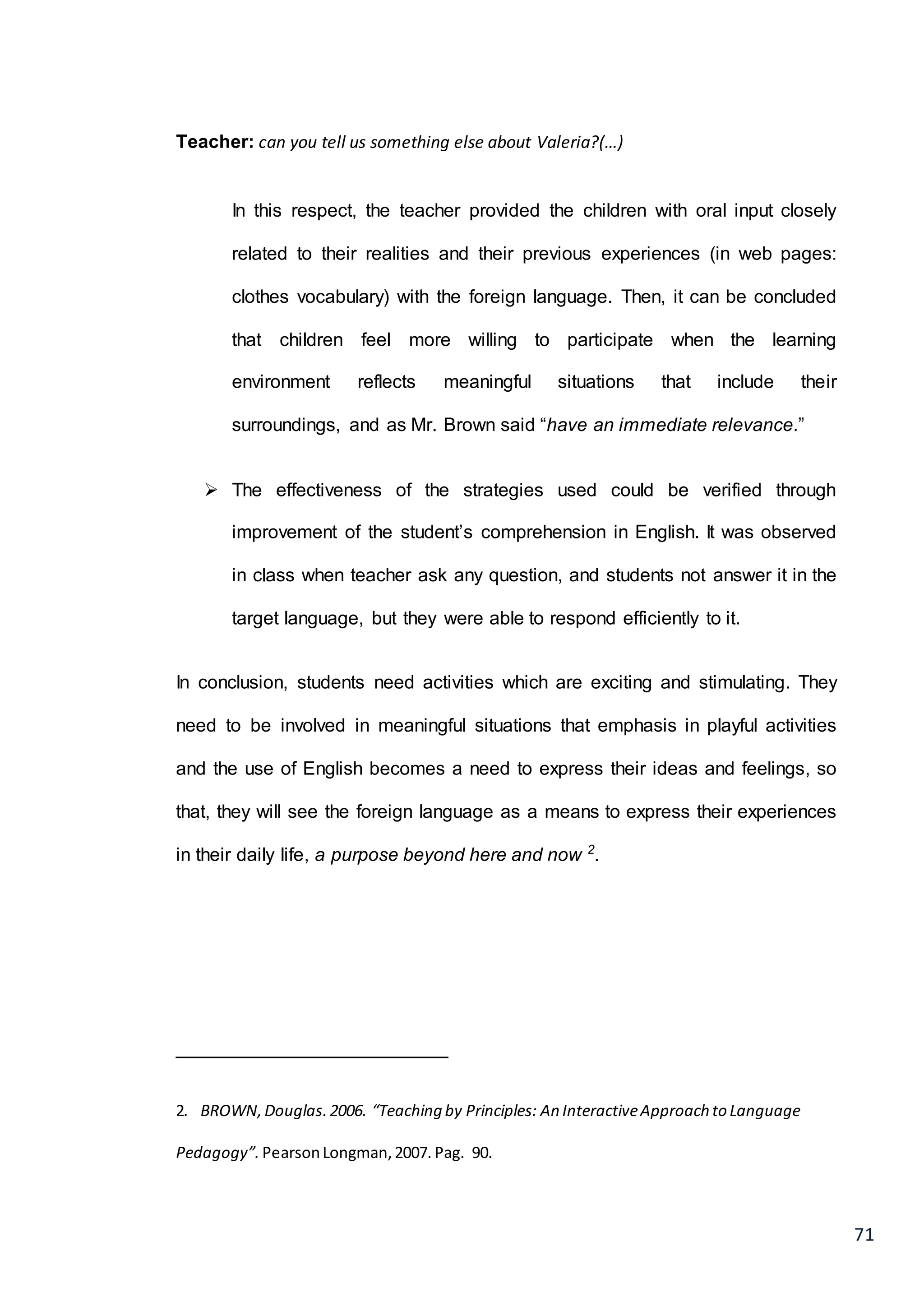 71
Teacher: can you tell us something else about Valeria?(…)
In this respect, the teacher provided the children with oral input closely
related to their realities and their previous experiences (in web pages:
clothes vocabulary) with the foreign language. Then, it can be concluded
that children feel more willing to participate when the learning
environment reflects meaningful situations that include their
surroundings, and as Mr. Brown said “have an immediate relevance.”
 The effectiveness of the strategies used could be verified through
improvement of the student’s comprehension in English. It was observed
in class when teacher ask any question, and students not answer it in the
target language, but they were able to respond efficiently to it.
In conclusion, students need activities which are exciting and stimulating. They
need to be involved in meaningful situations that emphasis in playful activities
and the use of English becomes a need to express their ideas and feelings, so
that, they will see the foreign language as a means to express their experiences
in their daily life, a purpose beyond here and now 2
.
__________________________
2. BROWN,Douglas.2006. “Teaching by Principles: An InteractiveApproach to Language
Pedagogy”. PearsonLongman,2007. Pag. 90.
 