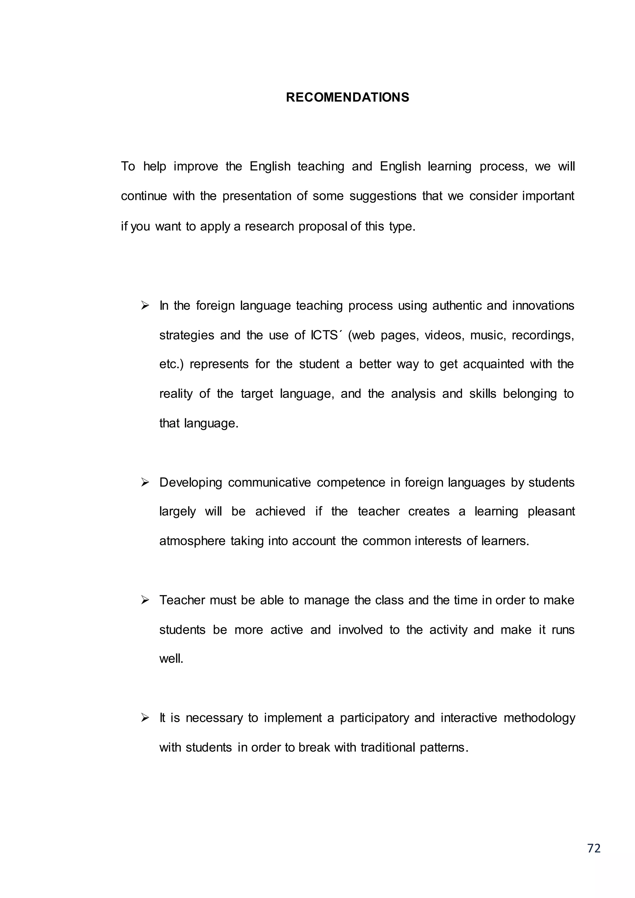 72
RECOMENDATIONS
To help improve the English teaching and English learning process, we will
continue with the presentation of some suggestions that we consider important
if you want to apply a research proposal of this type.
 In the foreign language teaching process using authentic and innovations
strategies and the use of ICTS´ (web pages, videos, music, recordings,
etc.) represents for the student a better way to get acquainted with the
reality of the target language, and the analysis and skills belonging to
that language.
 Developing communicative competence in foreign languages by students
largely will be achieved if the teacher creates a learning pleasant
atmosphere taking into account the common interests of learners.
 Teacher must be able to manage the class and the time in order to make
students be more active and involved to the activity and make it runs
well.
 It is necessary to implement a participatory and interactive methodology
with students in order to break with traditional patterns.
 