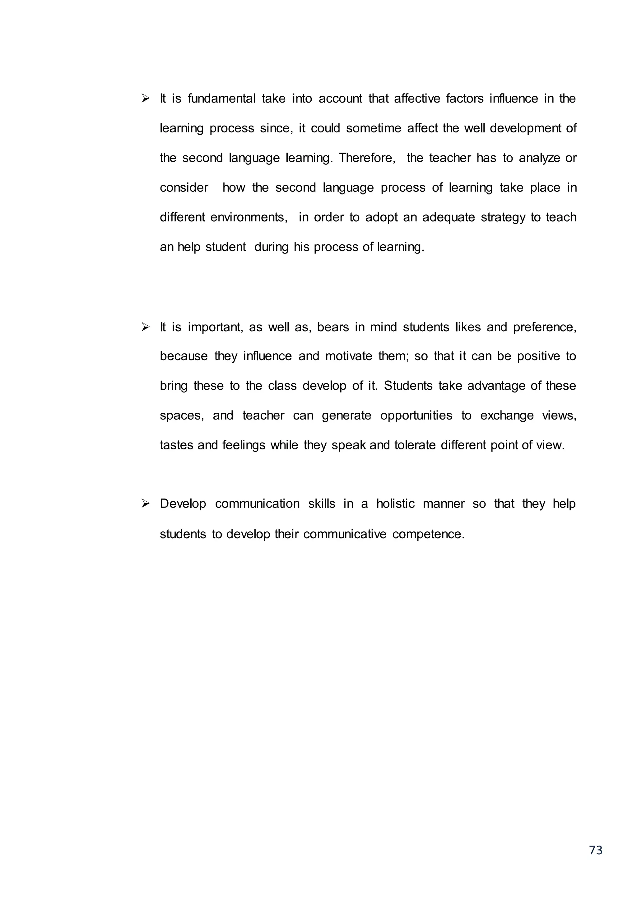 73
 It is fundamental take into account that affective factors influence in the
learning process since, it could sometime affect the well development of
the second language learning. Therefore, the teacher has to analyze or
consider how the second language process of learning take place in
different environments, in order to adopt an adequate strategy to teach
an help student during his process of learning.
 It is important, as well as, bears in mind students likes and preference,
because they influence and motivate them; so that it can be positive to
bring these to the class develop of it. Students take advantage of these
spaces, and teacher can generate opportunities to exchange views,
tastes and feelings while they speak and tolerate different point of view.
 Develop communication skills in a holistic manner so that they help
students to develop their communicative competence.
 