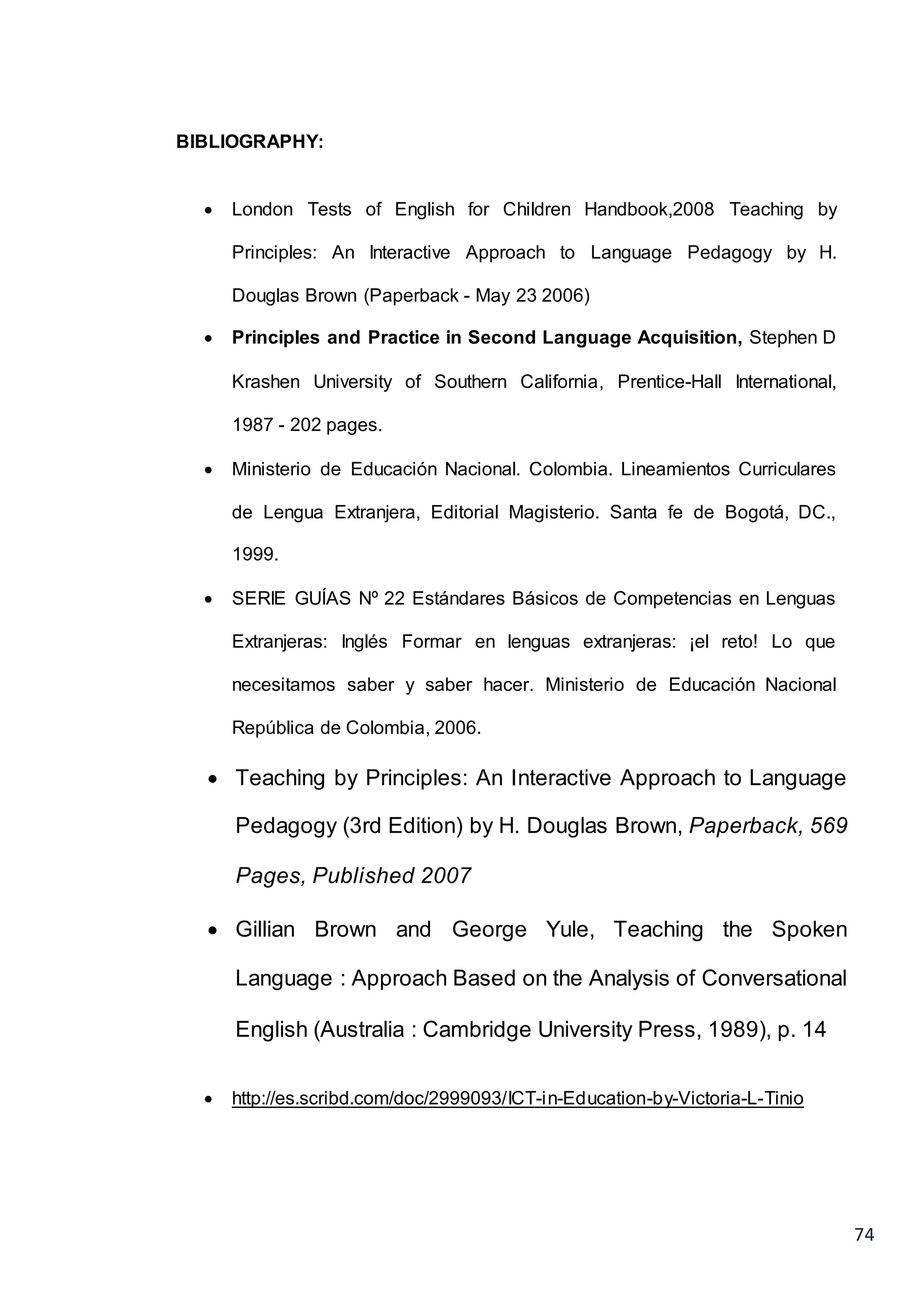 74
BIBLIOGRAPHY:
 London Tests of English for Children Handbook,2008 Teaching by
Principles: An Interactive Approach to Language Pedagogy by H.
Douglas Brown (Paperback - May 23 2006)
 Principles and Practice in Second Language Acquisition, Stephen D
Krashen University of Southern California, Prentice-Hall International,
1987 - 202 pages.
 Ministerio de Educación Nacional. Colombia. Lineamientos Curriculares
de Lengua Extranjera, Editorial Magisterio. Santa fe de Bogotá, DC.,
1999.
 SERIE GUÍAS Nº 22 Estándares Básicos de Competencias en Lenguas
Extranjeras: Inglés Formar en lenguas extranjeras: ¡el reto! Lo que
necesitamos saber y saber hacer. Ministerio de Educación Nacional
República de Colombia, 2006.
 Teaching by Principles: An Interactive Approach to Language
Pedagogy (3rd Edition) by H. Douglas Brown, Paperback, 569
Pages, Published 2007
 Gillian Brown and George Yule, Teaching the Spoken
Language : Approach Based on the Analysis of Conversational
English (Australia : Cambridge University Press, 1989), p. 14
 http://es.scribd.com/doc/2999093/ICT-in-Education-by-Victoria-L-Tinio
 
