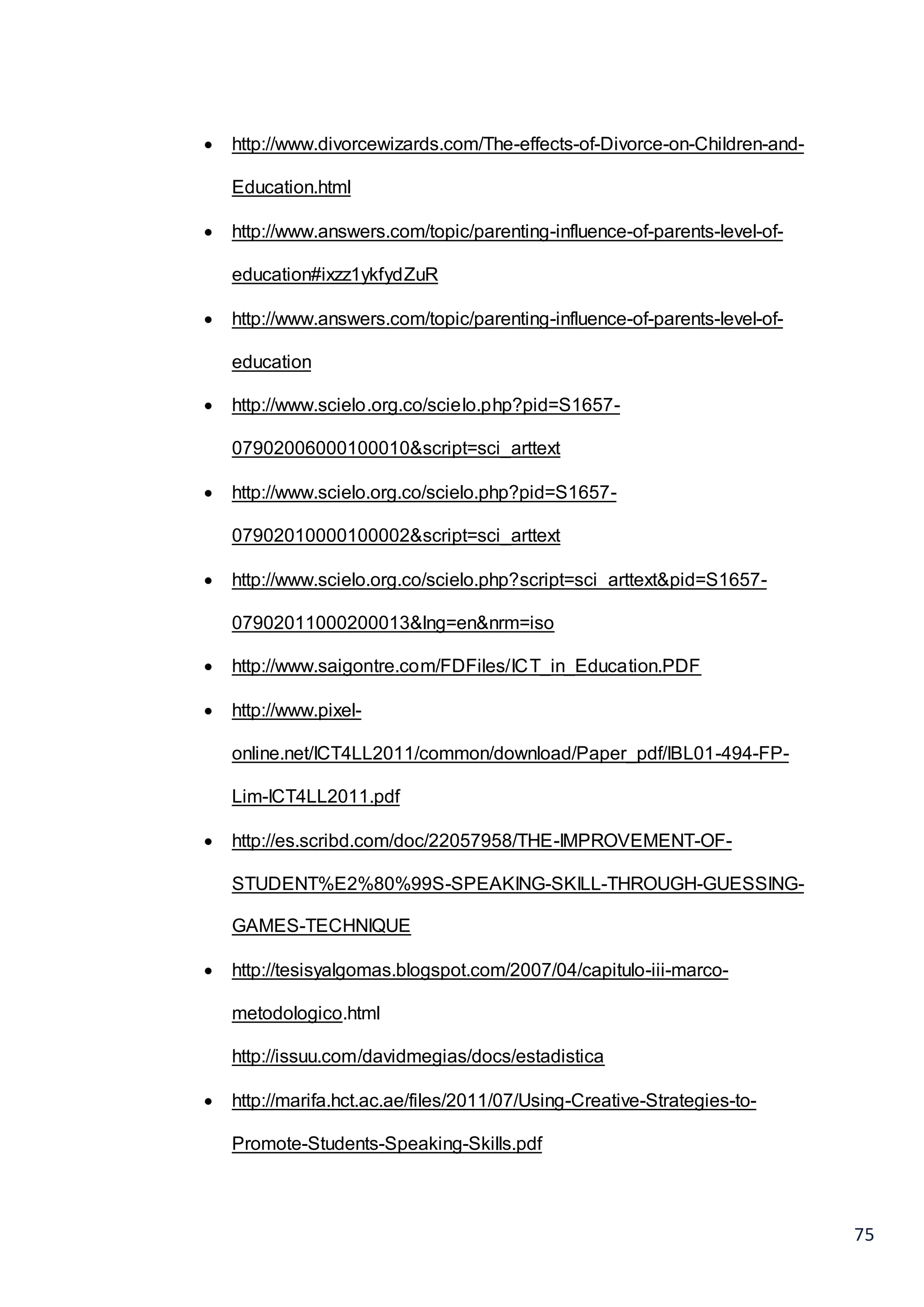 75
 http://www.divorcewizards.com/The-effects-of-Divorce-on-Children-and-
Education.html
 http://www.answers.com/topic/parenting-influence-of-parents-level-of-
education#ixzz1ykfydZuR
 http://www.answers.com/topic/parenting-influence-of-parents-level-of-
education
 http://www.scielo.org.co/scielo.php?pid=S1657-
07902006000100010&script=sci_arttext
 http://www.scielo.org.co/scielo.php?pid=S1657-
07902010000100002&script=sci_arttext
 http://www.scielo.org.co/scielo.php?script=sci_arttext&pid=S1657-
07902011000200013&lng=en&nrm=iso
 http://www.saigontre.com/FDFiles/ICT_in_Education.PDF
 http://www.pixel-
online.net/ICT4LL2011/common/download/Paper_pdf/IBL01-494-FP-
Lim-ICT4LL2011.pdf
 http://es.scribd.com/doc/22057958/THE-IMPROVEMENT-OF-
STUDENT%E2%80%99S-SPEAKING-SKILL-THROUGH-GUESSING-
GAMES-TECHNIQUE
 http://tesisyalgomas.blogspot.com/2007/04/capitulo-iii-marco-
metodologico.html
http://issuu.com/davidmegias/docs/estadistica
 http://marifa.hct.ac.ae/files/2011/07/Using-Creative-Strategies-to-
Promote-Students-Speaking-Skills.pdf
 