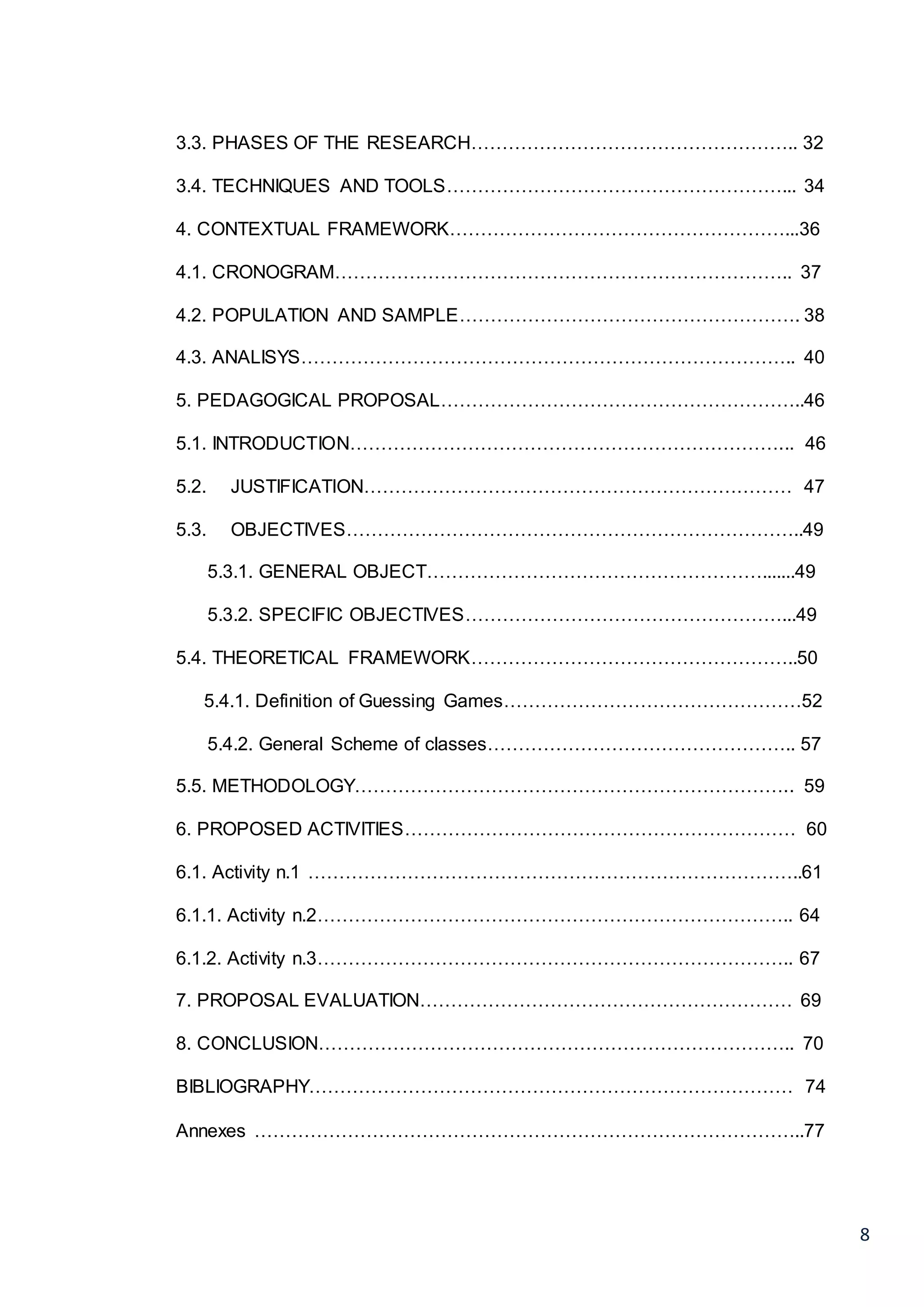 8
3.3. PHASES OF THE RESEARCH…………………………………………….. 32
3.4. TECHNIQUES AND TOOLS………………………………………………... 34
4. CONTEXTUAL FRAMEWORK………………………………………………...36
4.1. CRONOGRAM……………………………………………………………….. 37
4.2. POPULATION AND SAMPLE………………………………………………. 38
4.3. ANALISYS…………………………………………………………………….. 40
5. PEDAGOGICAL PROPOSAL…………………………………………………..46
5.1. INTRODUCTION……………………………………………………………... 46
5.2. JUSTIFICATION…………………………………………………………… 47
5.3. OBJECTIVES………………………………………………………………..49
5.3.1. GENERAL OBJECT……………………………………………….......49
5.3.2. SPECIFIC OBJECTIVES……………………………………………...49
5.4. THEORETICAL FRAMEWORK……………………………………………..50
5.4.1. Definition of Guessing Games…………………………………………52
5.4.2. General Scheme of classes………………………………………….. 57
5.5. METHODOLOGY…………………………………………………………….. 59
6. PROPOSED ACTIVITIES……………………………………………………… 60
6.1. Activity n.1 ……………………………………………………………………..61
6.1.1. Activity n.2………………………………………………………………….. 64
6.1.2. Activity n.3………………………………………………………………….. 67
7. PROPOSAL EVALUATION…………………………………………………… 69
8. CONCLUSION………………………………………………………………….. 70
BIBLIOGRAPHY…………………………………………………………………… 74
Annexes ……………………………………………………………………………..77
 