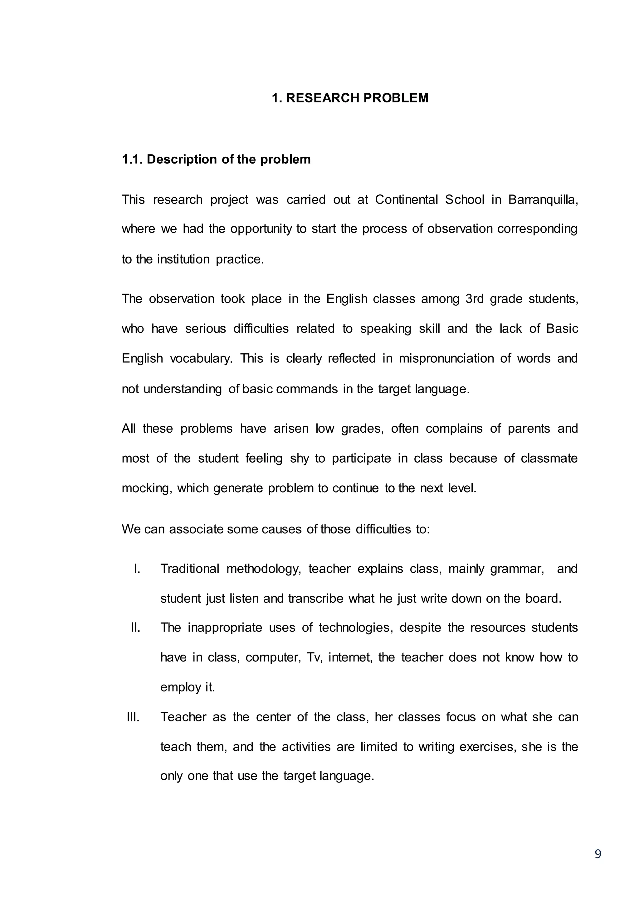 9
1. RESEARCH PROBLEM
1.1. Description of the problem
This research project was carried out at Continental School in Barranquilla,
where we had the opportunity to start the process of observation corresponding
to the institution practice.
The observation took place in the English classes among 3rd grade students,
who have serious difficulties related to speaking skill and the lack of Basic
English vocabulary. This is clearly reflected in mispronunciation of words and
not understanding of basic commands in the target language.
All these problems have arisen low grades, often complains of parents and
most of the student feeling shy to participate in class because of classmate
mocking, which generate problem to continue to the next level.
We can associate some causes of those difficulties to:
I. Traditional methodology, teacher explains class, mainly grammar, and
student just listen and transcribe what he just write down on the board.
II. The inappropriate uses of technologies, despite the resources students
have in class, computer, Tv, internet, the teacher does not know how to
employ it.
III. Teacher as the center of the class, her classes focus on what she can
teach them, and the activities are limited to writing exercises, she is the
only one that use the target language.
 