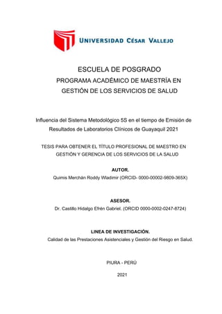 Influencia del Sistema Metodológico 5S en el tiempo de Emisión de
Resultados de Laboratorios Clínicos de Guayaquil 2021
AUTOR.
Quimis Merchán Roddy Wladimir (ORCID- 0000-00002-9809-365X)
ASESOR.
Dr. Castillo Hidalgo Efrén Gabriel. (ORCID 0000-0002-0247-8724)
LINEA DE INVESTIGACIÓN.
Calidad de las Prestaciones Asistenciales y Gestión del Riesgo en Salud.
PROGRAMA ACADÉMICO DE MAESTRÍA EN
GESTIÓN DE LOS SERVICIOS DE SALUD
TESIS.PARA OBTENER.EL TÍTULO PROFESIONAL DE MAESTRO EN
GESTIÓN Y GERENCIA DE LOS SERVICIOS DE LA SALUD
PIURA - PERÚ
2021
ESCUELA DE POSGRADO
 