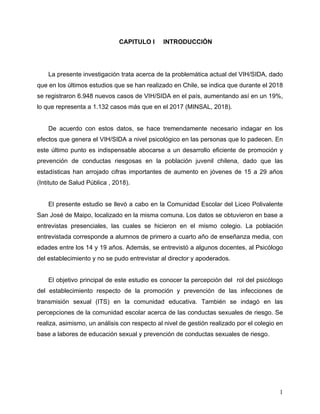 1
1 CAPITULO I INTRODUCCIÓN
La presente investigación trata acerca de la problemática actual del VIH/SIDA, dado
que en los últimos estudios que se han realizado en Chile, se indica que durante el 2018
se registraron 6.948 nuevos casos de VIH/SIDA en el país, aumentando así en un 19%,
lo que representa a 1.132 casos más que en el 2017 (MINSAL, 2018).
De acuerdo con estos datos, se hace tremendamente necesario indagar en los
efectos que genera el VIH/SIDA a nivel psicológico en las personas que lo padecen. En
este último punto es indispensable abocarse a un desarrollo eficiente de promoción y
prevención de conductas riesgosas en la población juvenil chilena, dado que las
estadísticas han arrojado cifras importantes de aumento en jóvenes de 15 a 29 años
(Intituto de Salud Pública , 2018).
El presente estudio se llevó a cabo en la Comunidad Escolar del Liceo Polivalente
San José de Maipo, localizado en la misma comuna. Los datos se obtuvieron en base a
entrevistas presenciales, las cuales se hicieron en el mismo colegio. La población
entrevistada corresponde a alumnos de primero a cuarto año de enseñanza media, con
edades entre los 14 y 19 años. Además, se entrevistó a algunos docentes, al Psicólogo
del establecimiento y no se pudo entrevistar al director y apoderados.
El objetivo principal de este estudio es conocer la percepción del rol del psicólogo
del establecimiento respecto de la promoción y prevención de las infecciones de
transmisión sexual (ITS) en la comunidad educativa. También se indagó en las
percepciones de la comunidad escolar acerca de las conductas sexuales de riesgo. Se
realiza, asimismo, un análisis con respecto al nivel de gestión realizado por el colegio en
base a labores de educación sexual y prevención de conductas sexuales de riesgo.
 