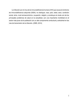 2
La infección por el virus de la inmunodeficiencia humana (VIH) que causa el síndrome
de inmunodeficiencia adquirida (SIDA), no distingue, raza, país, edad, sexo, condición
social, etnia, nivel socioeconómico, ocupación, religión y constituye sin duda uno de los
principales problemas de salud en la actualidad, con una importante morbilidad en el
sector más joven de la población con un alto componente conductual y actitudinal en las
vias de transmisión de la infección. (OMS, 2014)
 