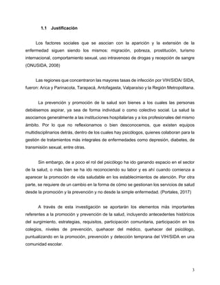 3
1.1 Justificación
Los factores sociales que se asocian con la aparición y la extensión de la
enfermedad siguen siendo los mismos: migración, pobreza, prostitución, turismo
internacional, comportamiento sexual, uso intravenoso de drogas y recepción de sangre
(ONUSIDA, 2008)
Las regiones que concentraron las mayores tasas de infección por VIH/SIDA/ SIDA,
fueron: Arica y Parinacota, Tarapacá, Antofagasta, Valparaíso y la Región Metropolitana.
La prevención y promoción de la salud son bienes a los cuales las personas
debiésemos aspirar, ya sea de forma individual o como colectivo social. La salud la
asociamos generalmente a las instituciones hospitalarias y a los profesionales del mismo
ámbito. Por lo que no reflexionamos o bien desconocemos, que existen equipos
multidisciplinarios detrás, dentro de los cuales hay psicólogos, quienes colaboran para la
gestión de tratamientos más integrales de enfermedades como depresión, diabetes, de
transmisión sexual, entre otras.
Sin embargo, de a poco el rol del psicólogo ha ido ganando espacio en el sector
de la salud, o más bien se ha ido reconociendo su labor y es ahí cuando comienza a
aparecer la promoción de vida saludable en los establecimientos de atención. Por otra
parte, se requiere de un cambio en la forma de cómo se gestionan los servicios de salud
desde la promoción y la prevención y no desde la simple enfermedad. (Portales, 2017)
A través de esta investigación se aportarán los elementos más importantes
referentes a la promoción y prevención de la salud, incluyendo antecedentes históricos
del surgimiento, estrategias, requisitos, participación comunitaria, participación en los
colegios, niveles de prevención, quehacer del médico, quehacer del psicólogo,
puntualizando en la promoción, prevención y detección temprana del VIH/SIDA en una
comunidad escolar.
 