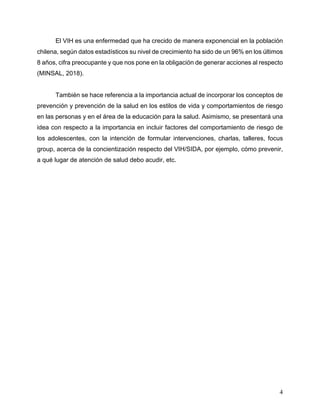 4
El VIH es una enfermedad que ha crecido de manera exponencial en la población
chilena, según datos estadísticos su nivel de crecimiento ha sido de un 96% en los últimos
8 años, cifra preocupante y que nos pone en la obligación de generar acciones al respecto
(MINSAL, 2018).
También se hace referencia a la importancia actual de incorporar los conceptos de
prevención y prevención de la salud en los estilos de vida y comportamientos de riesgo
en las personas y en el área de la educación para la salud. Asimismo, se presentará una
idea con respecto a la importancia en incluir factores del comportamiento de riesgo de
los adolescentes, con la intención de formular intervenciones, charlas, talleres, focus
group, acerca de la concientización respecto del VIH/SIDA, por ejemplo, cómo prevenir,
a qué lugar de atención de salud debo acudir, etc.
 