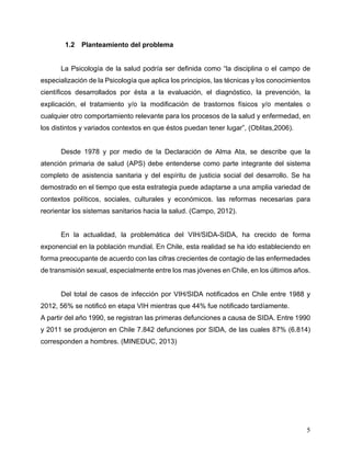 5
1.2 Planteamiento del problema
La Psicología de la salud podría ser definida como “la disciplina o el campo de
especialización de la Psicología que aplica los principios, las técnicas y los conocimientos
científicos desarrollados por ésta a la evaluación, el diagnóstico, la prevención, la
explicación, el tratamiento y/o la modificación de trastornos físicos y/o mentales o
cualquier otro comportamiento relevante para los procesos de la salud y enfermedad, en
los distintos y variados contextos en que éstos puedan tener lugar”, (Oblitas,2006).
Desde 1978 y por medio de la Declaración de Alma Ata, se describe que la
atención primaria de salud (APS) debe entenderse como parte integrante del sistema
completo de asistencia sanitaria y del espíritu de justicia social del desarrollo. Se ha
demostrado en el tiempo que esta estrategia puede adaptarse a una amplia variedad de
contextos políticos, sociales, culturales y económicos. las reformas necesarias para
reorientar los sistemas sanitarios hacia la salud. (Campo, 2012).
En la actualidad, la problemática del VIH/SIDA-SIDA, ha crecido de forma
exponencial en la población mundial. En Chile, esta realidad se ha ido estableciendo en
forma preocupante de acuerdo con las cifras crecientes de contagio de las enfermedades
de transmisión sexual, especialmente entre los mas jóvenes en Chile, en los últimos años.
Del total de casos de infección por VIH/SIDA notificados en Chile entre 1988 y
2012, 56% se notificó en etapa VIH mientras que 44% fue notificado tardíamente.
A partir del año 1990, se registran las primeras defunciones a causa de SIDA. Entre 1990
y 2011 se produjeron en Chile 7.842 defunciones por SIDA, de las cuales 87% (6.814)
corresponden a hombres. (MINEDUC, 2013)
 