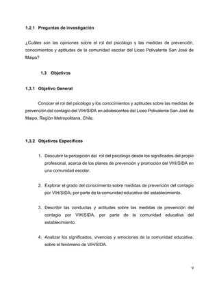 9
1.2.1 Preguntas de investigación
¿Cuáles son las opiniones sobre el rol del psicólogo y las medidas de prevención,
conocimientos y aptitudes de la comunidad escolar del Liceo Polivalente San José de
Maipo?
1.3 Objetivos
1.3.1 Objetivo General
Conocer el rol del psicólogo y los conocimientos y aptitudes sobre las medidas de
prevención del contagio del VIH/SIDA en adolescentes del Liceo Polivalente San José de
Maipo, Región Metropolitana, Chile.
1.3.2 Objetivos Específicos
1. Descubrir la percepción del rol del psicólogo desde los significados del propio
profesional, acerca de los planes de prevención y promoción del VIH/SIDA en
una comunidad escolar.
2. Explorar el grado del conocimiento sobre medidas de prevención del contagio
por VIH/SIDA, por parte de la comunidad educativa del establecimiento.
3. Describir las conductas y actitudes sobre las medidas de prevención del
contagio por VIH/SIDA, por parte de la comunidad educativa del
establecimiento.
4. Analizar los significados, vivencias y emociones de la comunidad educativa,
sobre el fenómeno de VIH/SIDA.
 