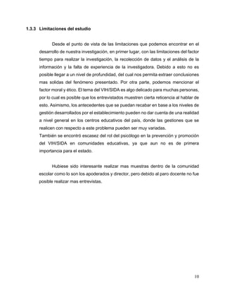 10
1.3.3 Limitaciones del estudio
Desde el punto de vista de las limitaciones que podemos encontrar en el
desarrollo de nuestra investigación, en primer lugar, con las limitaciones del factor
tiempo para realizar la investigación, la recolección de datos y el análisis de la
información y la falta de experiencia de la investigadora. Debido a esto no es
posible llegar a un nivel de profundidad, del cual nos permita extraer conclusiones
mas solidas del fenómeno presentado. Por otra parte, podemos mencionar el
factor moral y ético. El tema del VIH/SIDA es algo delicado para muchas personas,
por lo cual es posible que los entrevistados muestren cierta reticencia al hablar de
esto. Asimismo, los antecedentes que se puedan recabar en base a los niveles de
gestión desarrollados por el establecimiento pueden no dar cuenta de una realidad
a nivel general en los centros educativos del país, donde las gestiones que se
realicen con respecto a este problema pueden ser muy variadas.
También se encontró escasez del rol del psicólogo en la prevención y promoción
del VIH/SIDA en comunidades educativas, ya que aun no es de primera
importancia para el estado.
Hubiese sido interesante realizar mas muestras dentro de la comunidad
escolar como lo son los apoderados y director, pero debido al paro docente no fue
posible realizar mas entrevistas.
 