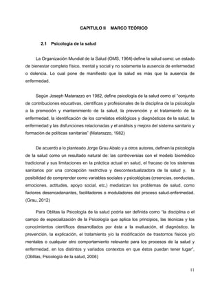 11
2 CAPITULO II MARCO TEÓRICO
2.1 Psicología de la salud
La Organización Mundial de la Salud (OMS, 1964) define la salud como: un estado
de bienestar completo físico, mental y social y no solamente la ausencia de enfermedad
o dolencia. Lo cual pone de manifiesto que la salud es más que la ausencia de
enfermedad.
Según Joseph Matarazzo en 1982, define psicología de la salud como el “conjunto
de contribuciones educativas, científicas y profesionales de la disciplina de la psicología
a la promoción y mantenimiento de la salud, la prevención y el tratamiento de la
enfermedad, la identificación de los correlatos etiológicos y diagnósticos de la salud, la
enfermedad y las disfunciones relacionadas y el análisis y mejora del sistema sanitario y
formación de políticas sanitarias” (Matarazzo, 1982)
De acuerdo a lo planteado Jorge Grau Abalo y a otros autores, definen la psicología
de la salud como un resultado natural de: las controversias con el modelo biomédico
tradicional y sus limitaciones en la práctica actual en salud, el fracaso de los sistemas
sanitarios por una concepción restrictiva y descontextualizadora de la salud y, la
posibilidad de comprender como variables sociales y psicológicas (creencias, conductas,
emociones, actitudes, apoyo social, etc.) mediatizan los problemas de salud, como
factores desencadenantes, facilitadores o moduladores del proceso salud-enfermedad.
(Grau, 2012)
Para Oblitas la Psicología de la salud podría ser definida como “la disciplina o el
campo de especialización de la Psicología que aplica los principios, las técnicas y los
conocimientos científicos desarrollados por ésta a la evaluación, el diagnóstico, la
prevención, la explicación, el tratamiento y/o la modificación de trastornos físicos y/o
mentales o cualquier otro comportamiento relevante para los procesos de la salud y
enfermedad, en los distintos y variados contextos en que éstos puedan tener lugar”,
(Oblitas, Psicología de la salud, 2006)
 