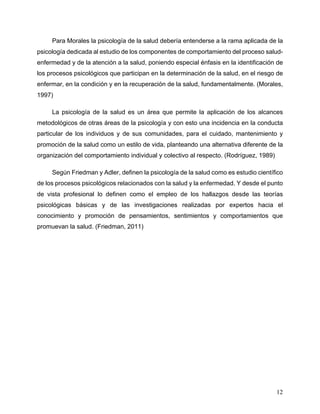 12
Para Morales la psicología de la salud debería entenderse a la rama aplicada de la
psicología dedicada al estudio de los componentes de comportamiento del proceso salud-
enfermedad y de la atención a la salud, poniendo especial énfasis en la identificación de
los procesos psicológicos que participan en la determinación de la salud, en el riesgo de
enfermar, en la condición y en la recuperación de la salud, fundamentalmente. (Morales,
1997)
La psicología de la salud es un área que permite la aplicación de los alcances
metodológicos de otras áreas de la psicología y con esto una incidencia en la conducta
particular de los individuos y de sus comunidades, para el cuidado, mantenimiento y
promoción de la salud como un estilo de vida, planteando una alternativa diferente de la
organización del comportamiento individual y colectivo al respecto. (Rodríguez, 1989)
Según Friedman y Adler, definen la psicología de la salud como es estudio científico
de los procesos psicológicos relacionados con la salud y la enfermedad. Y desde el punto
de vista profesional lo definen como el empleo de los hallazgos desde las teorías
psicológicas básicas y de las investigaciones realizadas por expertos hacia el
conocimiento y promoción de pensamientos, sentimientos y comportamientos que
promuevan la salud. (Friedman, 2011)
 