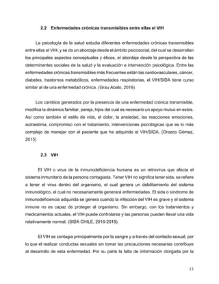 13
2.2 Enfermedades crónicas transmisibles entre ellas el VIH
La psicología de la salud estudia diferentes enfermedades crónicas transmisibles
entre ellas el VIH, y se da un abordaje desde el ámbito psicosocial, del cual se desarrollan
los principales aspectos conceptuales y éticos, el abordaje desde la perspectiva de las
determinantes sociales de la salud y la evaluación e intervención psicológica. Entre las
enfermedades crónicas transmisibles más frecuentes están las cardiovasculares, cáncer,
diabetes, trastornos metabólicos, enfermedades respiratorias, el VIH/SIDA tiene curso
similar al de una enfermedad crónica. (Grau Abalo, 2016)
Los cambios generados por la presencia de una enfermedad crónica transmisible,
modifica la dinámica familiar, pareja, hijos del cual es necesario un apoyo mutuo en estos.
Así como también el estilo de vida, el dolor, la ansiedad, las reacciones emociones,
autoestima, compromiso con el tratamiento, intervenciones psicológicas que es lo más
complejo de manejar con el paciente que ha adquirido el VIH/SIDA. (Orozco Gómez,
2015)
2.3 VIH
El VIH o virus de la inmunodeficiencia humana es un retrovirus que afecta el
sistema inmunitario de la persona contagiada. Tener VIH no significa tener sida, se refiere
a tener el virus dentro del organismo, el cual genera un debilitamiento del sistema
inmunológico, el cual no necesariamente generará enfermedades. El sida o síndrome de
inmunodeficiencia adquirida se genera cuando la infección del VIH es grave y el sistema
inmune no es capaz de proteger al organismo. Sin embargo, con los tratamientos y
medicamentos actuales, el VIH puede controlarse y las personas pueden llevar una vida
relativamente normal. (SIDA CHILE, 2016-2018).
El VIH se contagia principalmente por la sangre y a través del contacto sexual, por
lo que el realizar conductas sexuales sin tomar las precauciones necesarias contribuye
al desarrollo de esta enfermedad. Por su parte la falta de información otorgada por la
 