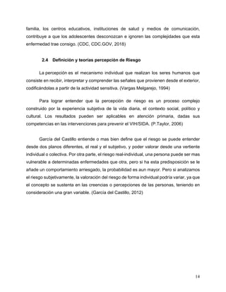 14
familia, los centros educativos, instituciones de salud y medios de comunicación,
contribuye a que los adolescentes desconozcan e ignoren las complejidades que esta
enfermedad trae consigo. (CDC, CDC.GOV, 2018)
2.4 Definición y teorías percepción de Riesgo
La percepción es el mecanismo individual que realizan los seres humanos que
consiste en recibir, interpretar y comprender las señales que provienen desde el exterior,
codificándolas a partir de la actividad sensitiva. (Vargas Melgarejo, 1994)
Para lograr entender que la percepción de riesgo es un proceso complejo
construido por la experiencia subjetiva de la vida diaria, el contexto social, político y
cultural. Los resultados pueden ser aplicables en atención primaria, dadas sus
competencias en las intervenciones para prevenir el VIH/SIDA. (P.Taylor, 2006)
García del Castillo entiende o mas bien define que el riesgo se puede entender
desde dos planos diferentes, el real y el subjetivo, y poder valorar desde una vertiente
individual o colectiva. Por otra parte, el riesgo real-individual, una persona puede ser mas
vulnerable a determinadas enfermedades que otra, pero si ha esta predisposición se le
añade un comportamiento arriesgado, la probabilidad es aun mayor. Pero si analizamos
el riesgo subjetivamente, la valoración del riesgo de forma individual podría variar, ya que
el concepto se sustenta en las creencias o percepciones de las personas, teniendo en
consideración una gran variable. (García del Castillo, 2012)
 