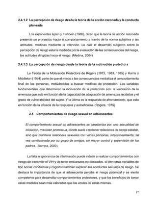 17
2.4.1.2 La percepción de riesgo desde la teoría de la acción razonada y la conducta
planeada
Los exponentes Ajzen y Fishbein (1980), dicen que la teoría de acción razonada
pretende un pronostico hacia el comportamiento a través de la norma subjetiva y las
actitudes, medidas mediante la intención. Lo cual el desarrollo subjetivo sobre la
percepción de riesgo estaría mediado por la evaluación de las consecuencias del riesgo,
las actitudes dirigidas hacia el riesgo. (Medina, 2004)
2.4.1.3 La percepción de riesgo desde la teoría de la motivación protectora
La Teoría de la Motivación Protectora de Rogers (1975, 1983, 1985) y Harris y
Middleton (1994) parte de que el miedo a las consecuencias mediatiza el comportamiento
final de las personas, motivándolas a buscar medidas de protección. Las variables
fundamentales que determinan la motivación de la protección son: la valoración de la
amenaza que esta en función de la capacidad de adaptación de amenazas recibidas y el
grado de vulnerabilidad del sujeto. Y la última es la respuesta de afrontamiento, que esta
en función de la eficacia de la respuesta y autoeficacia. (Rogers, 1975)
2.5 Comportamientos de riesgo sexual en adolescentes
El comportamiento sexual en adolescentes se caracteriza por: una sexualidad de
iniciación, mas bien promiscua, donde suele a no tener relaciones de pareja estable,
sino que mantiene relaciones sexuales con varias personas, intencionalmente, tal
vez condicionada por su grupo de amigos, sin mayor control y supervisión de los
padres. (Barrera, 2009)
La falta o ignorancia de información puede inducir a realizar comportamientos con
riesgo de transmitir el VIH y de tener embarazos no deseados, si bien otras variables de
tipo social, conductual y cognitivo también explican las conductas sexuales de riesgo. Se
destaca la importancia de que el adolescente perciba el riesgo potencial y se sienta
competente para desarrollar comportamientos protectores, y que los beneficios de tomar
estas medidas sean más valorados que los costes de estas mismas.
 