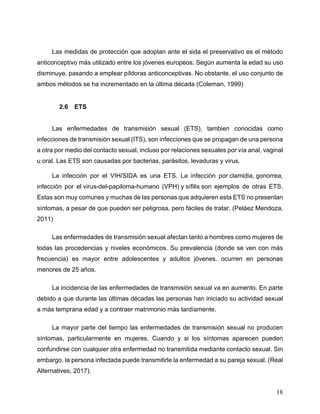 18
Las medidas de protección que adoptan ante el sida el preservativo es el método
anticonceptivo más utilizado entre los jóvenes europeos. Según aumenta la edad su uso
disminuye, pasando a emplear píldoras anticonceptivas. No obstante, el uso conjunto de
ambos métodos se ha incrementado en la última década (Coleman, 1999)
2.6 ETS
Las enfermedades de transmisión sexual (ETS), tambien conocidas como
infecciones de transmisión sexual (ITS), son infecciones que se propagan de una persona
a otra por medio del contacto sexual, incluso por relaciones sexuales por vía anal, vaginal
u oral. Las ETS son causadas por bacterias, parásitos, levaduras y virus.
La infección por el VIH/SIDA es una ETS. La infección por clamidia, gonorrea,
infección por el virus-del-papiloma-humano (VPH) y sífilis son ejemplos de otras ETS.
Estas son muy comunes y muchas de las personas que adquieren esta ETS no presentan
síntomas, a pesar de que pueden ser peligrosa, pero fáciles de tratar. (Peláez Mendoza,
2011)
Las enfermedades de transmisión sexual afectan tanto a hombres como mujeres de
todas las procedencias y niveles económicos. Su prevalencia (donde se ven con más
frecuencia) es mayor entre adolescentes y adultos jóvenes. ocurren en personas
menores de 25 años.
La incidencia de las enfermedades de transmisión sexual va en aumento. En parte
debido a que durante las últimas décadas las personas han iniciado su actividad sexual
a más temprana edad y a contraer matrimonio más tardíamente.
La mayor parte del tiempo las enfermedades de transmisión sexual no producen
síntomas, particularmente en mujeres. Cuando y si los síntomas aparecen pueden
confundirse con cualquier otra enfermedad no transmitida mediante contacto sexual. Sin
embargo, la persona infectada puede transmitirle la enfermedad a su pareja sexual. (Real
Alternatives, 2017).
 
