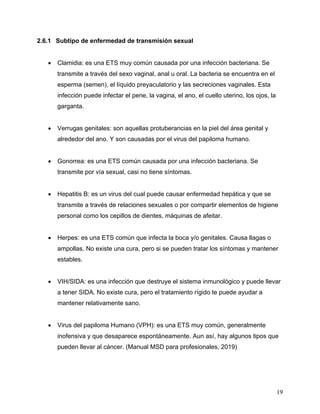 19
2.6.1 Subtipo de enfermedad de transmisión sexual
• Clamidia: es una ETS muy común causada por una infección bacteriana. Se
transmite a través del sexo vaginal, anal u oral. La bacteria se encuentra en el
esperma (semen), el líquido preyaculatorio y las secreciones vaginales. Esta
infección puede infectar el pene, la vagina, el ano, el cuello uterino, los ojos, la
garganta.
• Verrugas genitales: son aquellas protuberancias en la piel del área genital y
alrededor del ano. Y son causadas por el virus del papiloma humano.
• Gonorrea: es una ETS común causada por una infección bacteriana. Se
transmite por vía sexual, casi no tiene síntomas.
• Hepatitis B: es un virus del cual puede causar enfermedad hepática y que se
transmite a través de relaciones sexuales o por compartir elementos de higiene
personal como los cepillos de dientes, máquinas de afeitar.
• Herpes: es una ETS común que infecta la boca y/o genitales. Causa llagas o
ampollas. No existe una cura, pero si se pueden tratar los síntomas y mantener
estables.
• VIH/SIDA: es una infección que destruye el sistema inmunológico y puede llevar
a tener SIDA. No existe cura, pero el tratamiento rígido te puede ayudar a
mantener relativamente sano.
• Virus del papiloma Humano (VPH): es una ETS muy común, generalmente
inofensiva y que desaparece espontáneamente. Aun así, hay algunos tipos que
pueden llevar al cáncer. (Manual MSD para profesionales, 2019)
 