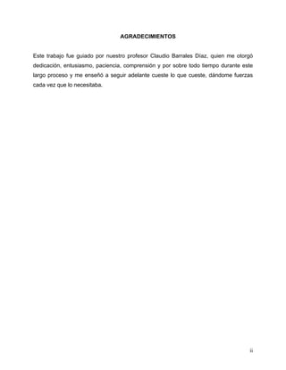 ii
AGRADECIMIENTOS
Este trabajo fue guiado por nuestro profesor Claudio Barrales Díaz, quien me otorgó
dedicación, entusiasmo, paciencia, comprensión y por sobre todo tiempo durante este
largo proceso y me enseñó a seguir adelante cueste lo que cueste, dándome fuerzas
cada vez que lo necesitaba.
 