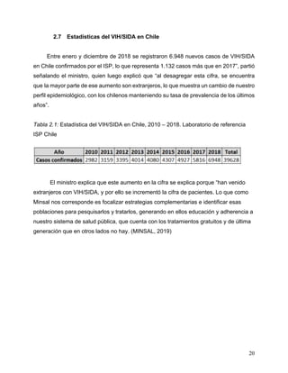 20
2.7 Estadísticas del VIH/SIDA en Chile
Entre enero y diciembre de 2018 se registraron 6.948 nuevos casos de VIH/SIDA
en Chile confirmados por el ISP, lo que representa 1.132 casos más que en 2017”, partió
señalando el ministro, quien luego explicó que “al desagregar esta cifra, se encuentra
que la mayor parte de ese aumento son extranjeros, lo que muestra un cambio de nuestro
perfil epidemiológico, con los chilenos manteniendo su tasa de prevalencia de los últimos
años”.
Tabla 2.1: Estadística del VIH/SIDA en Chile, 2010 – 2018. Laboratorio de referencia
ISP Chile
El ministro explica que este aumento en la cifra se explica porque “han venido
extranjeros con VIH/SIDA, y por ello se incrementó la cifra de pacientes. Lo que como
Minsal nos corresponde es focalizar estrategias complementarias e identificar esas
poblaciones para pesquisarlos y tratarlos, generando en ellos educación y adherencia a
nuestro sistema de salud pública, que cuenta con los tratamientos gratuitos y de última
generación que en otros lados no hay. (MINSAL, 2019)
 