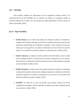 22
2.8.1 Test Elisa
Este examen detecta los anticuerpos que el organismo produce frente a la
presencia del virus del VIH/SIDA. Es un examen de sangre, es necesario repetir el
examen después de 3 meses. Es una prueba de cuarta generación. El mas común en
Chile. (Fernandéz, 2007).
2.8.1.1 Tipos Test Elisa
• ELISA directo: es la forma más básica de realizar la técnica. Consiste en
recoger una muestra a estudiar y ponerla en un pocillo en frente de una muestra
igual pero contaminada con el germen a estudiar, y otra muestra en la que se
sabe que no hay germen. Se aplica el anticuerpo con la enzima en los tres
pozos y se compara la muestra a estudio con las otras dos. (Cultek, 2016).
• ELISA indirecto: se realiza de forma similar al ELISA directo, pero en este
caso se añade primero un anticuerpo sin enzima y después uno con enzima.
De esa forma, la señal que emite el enzima es mucho más potente y la prueba
es más sensible. (Cultek, 2016).
• ELISA sándwich: en este caso en los pocillos primero se añade un anticuerpo
y después la muestra, para que los antígenos queden ya retenidos en el fondo
del pozo. Después se añade el anticuerpo con la enzima. Es la forma más
eficaz de realizar la prueba. (Cultek, 2016).
• ELISPOT: se trata de un tipo de ELISA que permite conocer de forma
cuantitativa el antígeno, iincluso identifica el número concreto de células donde
se encuentra. (Cultek, 2016).
 