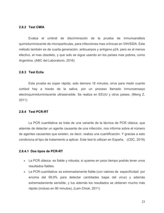 23
2.8.2 Test CMIA
Evalúa el umbral de discriminación de la prueba de inmunoanálisis
quimioluminiscente de microparticulas, para infecciones mas crónicas en VIH/SIDA. Este
método también es de cuarta generación, anticuerpos y antígeno p24, pero es el menos
efectivo, el mas obsoleto, y que solo se sigue usando en los países mas pobres, como
Argentina. (ABC del Laboratorio, 2016)
2.8.3 Test Eclia
Esta prueba es súper rápida, solo demora 18 minutos, sirve para medir cuanto
cortisol hay a través de la saliva, por un proceso llamado inmunoensayo
electroquimioluminiscente ultrasensible. Se realiza en EEUU y otros paises. (Meng Z,
2011)
2.8.4 Test PCR-RT
La PCR cuantitativa se trata de una variante de la técnica de PCR clásica, que
además de detectar un agente causante de una infección, nos informa sobre el número
de agentes causantes que existen, es decir, realiza una cuantificación. Y gracias a esto
condiciona el tipo de tratamiento a aplicar. Este test lo utilizan en España. (CDC, 2019)
2.8.4.1 Dos tipos de PCR-RT
• La PCR clásica: es fiable y robusta; si quieres en poco tiempo podrás tener unos
resultados fiables.
• La PCR cuantitativa: es extremadamente fiable (con valores de especificidad por
encima del 99,9% para detectar cantidades bajas del virus) y además
extremadamente sensible, y tus además los resultados se obtienen mucho más
rápido (incluso en 90 minutos), (Lam Chiok, 2011)
 