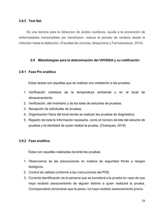 24
2.8.5 Test Nat
Es una técnica para la deteccion de ácidos nucléicos, ayuda a la prevención de
enfermedades transmisibles por transfusion, reduce el periodo de ventana desde la
infección hasta la detección. (Facultad de ciencias, Bioquímica y Farmacéuticas, 2010)
2.9 Metodologías para la determinación del VIH/SIDA y su notificación
2.9.1 Fase Pre analítica
Estas tareas son aquellas que se realizan con antelación a las pruebas:
1. Verificación cotidiana de la temperatura ambiental y en el local de
almacenamiento.
2. Verificación, del inventario y de los lotes de estuches de pruebas.
3. Recepción de solicitudes de pruebas.
4. Organización física del local donde se realizan las pruebas de diagnóstico.
5. Registro de toda la información necesaria, como el número de lote del estuche de
pruebas y la identidad de quien realiza la prueba. (Chanqueo, 2018)
2.9.2 Fase analítica
Estas son aquellas realizadas durante las pruebas
1. Observancia de las precauciones en materia de seguridad frente a riesgos
biológicos.
2. Control de calidad conforme a las instrucciones del POE.
3. Correcta identificación de la persona que se someterá a la prueba en caso de que
haya recibido asesoramiento de alguien distinto a quien realizará la prueba.
Corresponderá cerciorarse que la perso- na haya recibido asesoramiento previo.
 