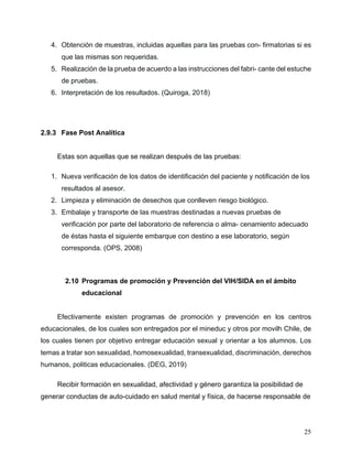 25
4. Obtención de muestras, incluidas aquellas para las pruebas con- firmatorias si es
que las mismas son requeridas.
5. Realización de la prueba de acuerdo a las instrucciones del fabri- cante del estuche
de pruebas.
6. Interpretación de los resultados. (Quiroga, 2018)
2.9.3 Fase Post Analítica
Estas son aquellas que se realizan después de las pruebas:
1. Nueva verificación de los datos de identificación del paciente y notificación de los
resultados al asesor.
2. Limpieza y eliminación de desechos que conlleven riesgo biológico.
3. Embalaje y transporte de las muestras destinadas a nuevas pruebas de
verificación por parte del laboratorio de referencia o alma- cenamiento adecuado
de éstas hasta el siguiente embarque con destino a ese laboratorio, según
corresponda. (OPS, 2008)
2.10 Programas de promoción y Prevención del VIH/SIDA en el ámbito
educacional
Efectivamente existen programas de promoción y prevención en los centros
educacionales, de los cuales son entregados por el mineduc y otros por movilh Chile, de
los cuales tienen por objetivo entregar educación sexual y orientar a los alumnos. Los
temas a tratar son sexualidad, homosexualidad, transexualidad, discriminación, derechos
humanos, politicas educacionales. (DEG, 2019)
Recibir formación en sexualidad, afectividad y género garantiza la posibilidad de
generar conductas de auto-cuidado en salud mental y física, de hacerse responsable de
 