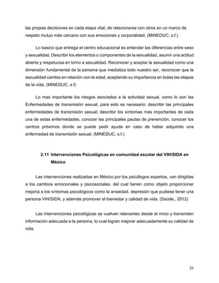 26
las propias decisiones en cada etapa vital, de relacionarse con otros en un marco de
respeto mutuo más cercano con sus emociones y corporalidad. (MINEDUC, s.f.)
Lo basico que entrega el centro educacional es entender las diferencias entre sexo
y sexualidad, Describir los elementos o componentes de la sexualidad, asumir una actitud
abierta y respetuosa en torno a sexualidad. Reconocer y aceptar la sexualidad como una
dimensión fundamental de la persona que mediatiza todo nuestro ser, reconocer que la
sexualidad cambia en relación con la edad, aceptando su importancia en todas las etapas
de la vida. (MINEDUC, s.f)
Lo mas importante los riesgos asociados a la actividad sexual, como lo son las
Enfermedades de transmisión sexual, para esto es necesario: describir las principales
enfermedades de transmisión sexual, describir los síntomas más importantes de cada
una de estas enfermedades, conocer las principales pautas de prevención, conocer los
centros próximos donde se puede pedir ayuda en caso de haber adquirido una
enfermedad de transmisión sexual. (MINEDUC, s.f.)
2.11 Intervenciones Psicológicas en comunidad escolar del VIH/SIDA en
México
Las intervenciones realizadas en México por los psicólogos expertos, van dirigidas
a los cambios emocionales y psicosociales, del cual tienen como objeto proporcionar
mejoría a los síntomas psicológicos como la ansiedad, depresión que pudiese tener una
persona VIH/SIDA, y además promover el bienestar y calidad de vida. (Saúde., 2012)
Las intervenciones psicológicas se vuelven relevantes desde el inicio y transmiten
información adecuada a la persona, lo cual logran mejorar adecuadamente su calidad de
vida.
 