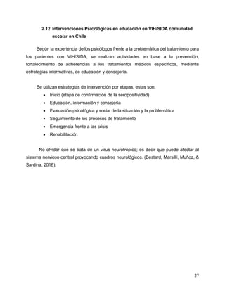 27
2.12 Intervenciones Psicológicas en educación en VIH/SIDA comunidad
escolar en Chile
Según la experiencia de los psicólogos frente a la problemática del tratamiento para
los pacientes con VIH/SIDA, se realizan actividades en base a la prevención,
fortalecimiento de adherencias a los tratamientos médicos específicos, mediante
estrategias informativas, de educación y consejería.
Se utilizan estrategias de intervención por etapas, estas son:
• Inicio (etapa de confirmación de la seropositividad)
• Educación, información y consejería
• Evaluación psicológica y social de la situación y la problemática
• Seguimiento de los procesos de tratamiento
• Emergencia frente a las crisis
• Rehabilitación
No olvidar que se trata de un virus neurotrópico; es decir que puede afectar al
sistema nervioso central provocando cuadros neurológicos. (Bestard, Marsillí, Muñoz, &
Sardina, 2018).
 