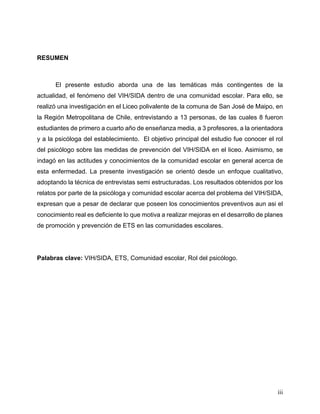 iii
RESUMEN
El presente estudio aborda una de las temáticas más contingentes de la
actualidad, el fenómeno del VIH/SIDA dentro de una comunidad escolar. Para ello, se
realizó una investigación en el Liceo polivalente de la comuna de San José de Maipo, en
la Región Metropolitana de Chile, entrevistando a 13 personas, de las cuales 8 fueron
estudiantes de primero a cuarto año de enseñanza media, a 3 profesores, a la orientadora
y a la psicóloga del establecimiento. El objetivo principal del estudio fue conocer el rol
del psicólogo sobre las medidas de prevención del VIH/SIDA en el liceo. Asimismo, se
indagó en las actitudes y conocimientos de la comunidad escolar en general acerca de
esta enfermedad. La presente investigación se orientó desde un enfoque cualitativo,
adoptando la técnica de entrevistas semi estructuradas. Los resultados obtenidos por los
relatos por parte de la psicóloga y comunidad escolar acerca del problema del VIH/SIDA,
expresan que a pesar de declarar que poseen los conocimientos preventivos aun asi el
conocimiento real es deficiente lo que motiva a realizar mejoras en el desarrollo de planes
de promoción y prevención de ETS en las comunidades escolares.
Palabras clave: VIH/SIDA, ETS, Comunidad escolar, Rol del psicólogo.
 
