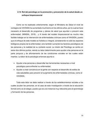 30
2.14 Rol del psicólogo en la promoción y prevención de la salud desde un
enfoque biopsicosocial
Como se ha explicado anteriormente, según el Ministerio de Salud el nivel de
contagios de VIH/SIDA ha aumentado muchísimo en los últimos años, por lo cual se hace
necesario el desarrollo de programas y planes de salud que apunten a prevenir esta
enfermedad. (MINSAL, 2018) , y A través del modelo biopsicosocial es mucho más
factible trabajar en la intervención de enfermedades crónicas como el VIH/SIDA, puesto
que el enfoque de este modelo es holístico e integral, considerando no sólo los aspectos
biológicos propios de la enfermedad, sino también sumando los factores psicológicos de
las personas y la realidad de su contexto social. La misión del Psicólogo se centra en
estos dos últimos puntos, siendo su labor determinante para ayudar a las personas en la
parte psíquica y de afrontamiento de las condiciones sociales en las cuales están
insertos. La labor de la psicología entonces apunta a:
• Ayudar a las personas a desarrollar las herramientas necesarias a nivel
psicológico para enfrentar su enfermedad.
• Ayudar a crear conciencia en la gente con respecto al desarrollo de estilos de
vida saludables para prevenir el surgimiento de enfermedades crónicas, como el
VIH/SIDA.
Toda esta labor se debe realizar a través de los establecimientos sociales a los
cuales acuden las personas, en el caso de esta investigación a través de la educación
formal como es el colegio, puesto que es una instancia muy relevante para el aprendizaje
y formación de las personas.
 