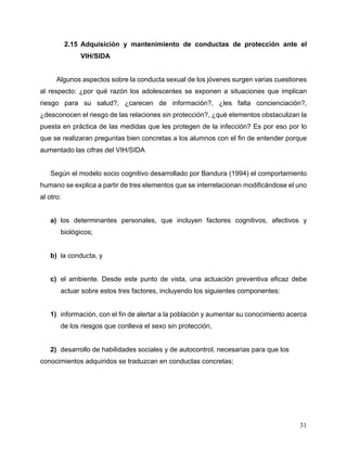 31
2.15 Adquisición y mantenimiento de conductas de protección ante el
VIH/SIDA
Algunos aspectos sobre la conducta sexual de los jóvenes surgen varias cuestiones
al respecto: ¿por qué razón los adolescentes se exponen a situaciones que implican
riesgo para su salud?, ¿carecen de información?, ¿les falta concienciación?,
¿desconocen el riesgo de las relaciones sin protección?, ¿qué elementos obstaculizan la
puesta en práctica de las medidas que les protegen de la infección? Es por eso por lo
que se realizaran preguntas bien concretas a los alumnos con el fin de entender porque
aumentado las cifras del VIH/SIDA
Según el modelo socio cognitivo desarrollado por Bandura (1994) el comportamiento
humano se explica a partir de tres elementos que se interrelacionan modificándose el uno
al otro:
a) los determinantes personales, que incluyen factores cognitivos, afectivos y
biológicos;
b) la conducta, y
c) el ambiente. Desde este punto de vista, una actuación preventiva eficaz debe
actuar sobre estos tres factores, incluyendo los siguientes componentes:
1) información, con el fin de alertar a la población y aumentar su conocimiento acerca
de los riesgos que conlleva el sexo sin protección,
2) desarrollo de habilidades sociales y de autocontrol, necesarias para que los
conocimientos adquiridos se traduzcan en conductas concretas;
 