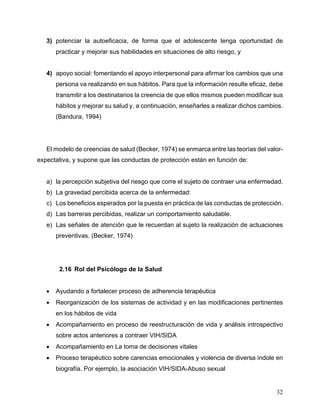 32
3) potenciar la autoeficacia, de forma que el adolescente tenga oportunidad de
practicar y mejorar sus habilidades en situaciones de alto riesgo, y
4) apoyo social: fomentando el apoyo interpersonal para afirmar los cambios que una
persona va realizando en sus hábitos. Para que la información resulte eficaz, debe
transmitir a los destinatarios la creencia de que ellos mismos pueden modificar sus
hábitos y mejorar su salud y, a continuación, enseñarles a realizar dichos cambios.
(Bandura, 1994)
El modelo de creencias de salud (Becker, 1974) se enmarca entre las teorías del valor-
expectativa, y supone que las conductas de protección están en función de:
a) la percepción subjetiva del riesgo que corre el sujeto de contraer una enfermedad.
b) La gravedad percibida acerca de la enfermedad:
c) Los beneficios esperados por la puesta en práctica de las conductas de protección.
d) Las barreras percibidas, realizar un comportamiento saludable.
e) Las señales de atención que le recuerdan al sujeto la realización de actuaciones
preventivas. (Becker, 1974)
2.16 Rol del Psicólogo de la Salud
• Ayudando a fortalecer proceso de adherencia terapéutica
• Reorganización de los sistemas de actividad y en las modificaciones pertinentes
en los hábitos de vida
• Acompañamiento en proceso de reestructuración de vida y análisis introspectivo
sobre actos anteriores a contraer VIH/SIDA
• Acompañamiento en La toma de decisiones vitales
• Proceso terapéutico sobre carencias emocionales y violencia de diversa índole en
biografía. Por ejemplo, la asociación VIH/SIDA-Abuso sexual
 