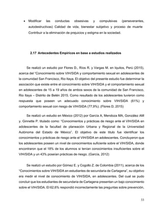 33
• Modificar las conductas obsesivas y compulsivas (perseverantes,
autodestructivas) Calidad de vida, bienestar subjetivo y proceso de muerte
Contribuir a la eliminación de prejuicios y estigma en la sociedad.
2.17 Antecedentes Empíricos en base a estudios realizados
Se realizó un estudio por Flores D., Ríos R. y Vargas M. en Iquitos, Perú (2015),
acerca del “Conocimiento sobre VIH/SIDA y comportamiento sexual en adolescentes de
la comunidad San Francisco, Rio Itaya. El objetivo del presente estudio fue determinar la
asociación que existe entre el conocimiento sobre VIH/SIDA y el comportamiento sexual
en adolescentes de 15 a 19 años de ambos sexos de la comunidad de San Francisco,
Rio Itaya – Distrito de Belén 2015. Como resultado de los adolescentes tuvieron como
respuesta que poseen un adecuado conocimiento sobre VIH/SIDA (61%) y
comportamiento sexual con riesgo de VIH/SIDA (77,9%). (Flores D, 2015)
Se realizó un estudio en México (2012) por García A, Mendoza MA, González AM
y. Ginnette P. titulado como: “Conocimientos y prácticas de riesgo ante el VIH/SIDA en
adolescentes de la facultad de planeación Urbana y Regional de la Universidad
Autónoma del Estado de México”. El objetivo de este titulo fue identificar los
conocimientos y prácticas de riesgo ante el VIH/SIDA en adolescentes. Concluyeron que
los adolescentes poseen un nivel de conocimientos suficiente sobre el VIH/SIDA, donde
encontraron que el 18% de los alumnos si tenían conocimientos insuficientes sobre el
VIH/SIDA y un 43% poseían prácticas de riesgo. (García, 2012)
Se realizó un estudio por Gómez E. y Cogollo Z. de Colombia (2011), acerca de los
“Conocimientos sobre VIH/SIDA en estudiantes de secundaria de Cartagena”, su objetivo
era medir el nivel de conocimiento de VIH/SIDA, en adolescentes. Del cual se pudo
concluir que los estudiantes de secundaria de Cartagena presentan un bajo conocimiento
sobre el VIH/SIDA. El 62,6% respondió incorrectamente las preguntas sobre prevención,
 