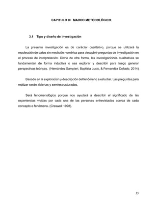 35
3 CAPITULO III MARCO METODOLÓGICO
3.1 Tipo y diseño de investigación
La presente investigación es de carácter cualitativo, porque se utilizará la
recolección de datos sin medición numérica para descubrir preguntas de investigación en
el proceso de interpretación. Dicho de otra forma, las investigaciones cualitativas se
fundamentan de forma inductiva o sea explorar y describir para luego generar
perspectivas teóricas. (Hernández Sampieri, Baptista Lucio, & Fernandéz Collado, 2014)
Basado en la exploración y descripción del fenómeno a estudiar. Las preguntas para
realizar serán abiertas y semiestructuradas.
Será fenomenológico porque nos ayudará a describir el significado de las
experiencias vividas por cada una de las personas entrevistadas acerca de cada
concepto o fenómeno. (Creswell 1998).
 