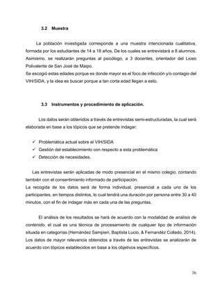 36
3.2 Muestra
La población investigada corresponde a una muestra intencionada cualitativa,
formada por los estudiantes de 14 a 18 años, De los cuales se entrevistará a 8 alumnos.
Asimismo, se realizarán preguntas al psicólogo, a 3 docentes, orientador del Liceo
Polivalente de San José de Maipo.
Se escogió estas edades porque es donde mayor es el foco de infección y/o contagio del
VIH/SIDA, y la idea es buscar porque a tan corta edad llegan a esto.
3.3 Instrumentos y procedimiento de aplicación.
Los datos serán obtenidos a través de entrevistas semi-estructuradas, la cual será
elaborada en base a los tópicos que se pretende indagar:
ü Problemática actual sobre el VIH/SIDA
ü Gestión del establecimiento con respecto a esta problemática
ü Detección de necesidades.
Las entrevistas serán aplicadas de modo presencial en el mismo colegio, contando
también con el consentimiento informado de participación.
La recogida de los datos será de forma individual, presencial a cada uno de los
participantes, en tiempos distintos, lo cual tendrá una duración por persona entre 30 a 40
minutos, con el fin de indagar más en cada una de las preguntas.
El análisis de los resultados se hará de acuerdo con la modalidad de análisis de
contenido, el cual es una técnica de procesamiento de cualquier tipo de información
situada en categorías (Hernández Sampieri, Baptista Lucio, & Fernandéz Collado, 2014).
Los datos de mayor relevancia obtenidos a través de las entrevistas se analizarán de
acuerdo con tópicos establecidos en base a los objetivos específicos.
 