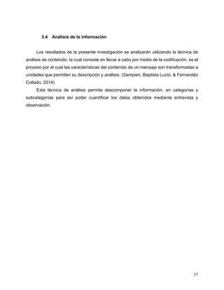 37
3.4 Análisis de la información
Los resultados de la presente investigación se analizarán utilizando la técnica de
análisis de contenido, la cual consiste en llevar a cabo por medio de la codificación, es el
proceso por el cual las características del contenido de un mensaje son transformadas a
unidades que permiten su descripción y análisis. (Sampieri, Baptista Lucio, & Fernandéz
Collado, 2014)
Esta técnica de análisis permite descomponer la información, en categorías y
subcategorías para así poder cuantificar los datos obtenidos mediante entrevista y
observación.
 