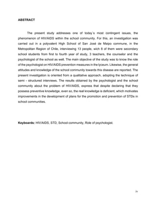 iv
ABSTRACT
The present study addresses one of today`s most contingent issues, the
phenomenon of HIV/AIDS within the school community. For this, an investigation was
carried out in a polyvalent High School of San José de Maipo commune, in the
Metropolitan Region of Chile, interviewing 13 people, wich 8 of them were secondary
school students from first to fourth year of study, 3 teachers, the counselor and the
psychologist of the school as well. The main objective of the study was to know the role
of the psychologist on HIV/AIDS prevention measures in the lyceum. Likewise, the general
attitudes and knowledge of the school community towards this disease are reported. The
present investigation is oriented from a qualitative approach, adopting the technique of
semi - structured interviews. The results obtained by the psychologist and the school
community about the problem of HIV/AIDS, express that despite declaring that they
possess preventive knowledge, even so, the real knowledge is deficient, which motivates
improvements in the development of plans for the promotion and prevention of STDs in
school communities.
Keyboards: HIV/AIDS, STD, School community, Role of psychologist.
 