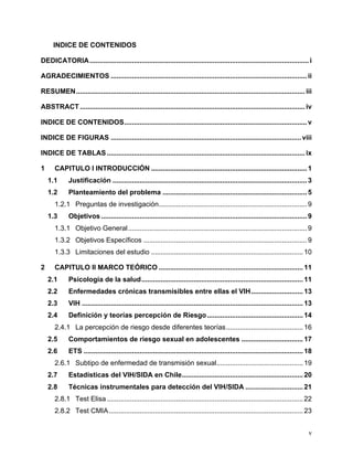 v
INDICE DE CONTENIDOS
DEDICATORIA..................................................................................................................i
AGRADECIMIENTOS ......................................................................................................ii
RESUMEN.......................................................................................................................iii
ABSTRACT .....................................................................................................................iv
INDICE DE CONTENIDOS...............................................................................................v
INDICE DE FIGURAS ...................................................................................................viii
INDICE DE TABLAS .......................................................................................................ix
1 CAPITULO I INTRODUCCIÓN .................................................................................1
1.1 Justificación .....................................................................................................3
1.2 Planteamiento del problema ...........................................................................5
1.2.1 Preguntas de investigación.............................................................................9
1.3 Objetivos ...........................................................................................................9
1.3.1 Objetivo General.............................................................................................9
1.3.2 Objetivos Específicos .....................................................................................9
1.3.3 Limitaciones del estudio ...............................................................................10
2 CAPITULO II MARCO TEÓRICO ...........................................................................11
2.1 Psicología de la salud....................................................................................11
2.2 Enfermedades crónicas transmisibles entre ellas el VIH...........................13
2.3 VIH ...................................................................................................................13
2.4 Definición y teorías percepción de Riesgo..................................................14
2.4.1 La percepción de riesgo desde diferentes teorías........................................16
2.5 Comportamientos de riesgo sexual en adolescentes ................................17
2.6 ETS ..................................................................................................................18
2.6.1 Subtipo de enfermedad de transmisión sexual.............................................19
2.7 Estadísticas del VIH/SIDA en Chile...............................................................20
2.8 Técnicas instrumentales para detección del VIH/SIDA ..............................21
2.8.1 Test Elisa ......................................................................................................22
2.8.2 Test CMIA.....................................................................................................23
 