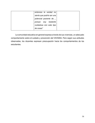 58
entonces la verdad no
siento que podría ser una
potencial paciente de…,
porque soy bastante
cuidadosa con este tipo
de cosas”
La comunidad educativa en general expresa a través de sus vivencias, un adecuado
comportamiento sobre el cuidado y prevención del VIH/SIDA. Pero según sus actitudes
observadas, los docentes expresan preocupación hacia los comportamientos de los
estudiantes.
 