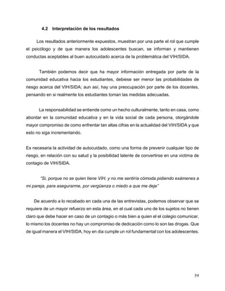 59
4.2 Interpretación de los resultados
Los resultados anteriormente expuestos, muestran por una parte el rol que cumple
el psicólogo y de que manera los adolescentes buscan, se informan y mantienen
conductas aceptables al buen autocuidado acerca de la problemática del VIH/SIDA.
También podemos decir que ha mayor información entregada por parte de la
comunidad educativa hacia los estudiantes, debiese ser menor las probabilidades de
riesgo acerca del VIH/SIDA; aun así, hay una preocupación por parte de los docentes,
pensando en si realmente los estudiantes toman las medidas adecuadas.
La responsabilidad se entiende como un hecho culturalmente, tanto en casa, como
abordar en la comunidad educativa y en la vida social de cada persona, otorgándole
mayor compromiso de como enfrentar tan altas cifras en la actualidad del VIH/SIDA y que
esto no siga incrementando.
Es necesaria la actividad de autocuidado, como una forma de prevenir cualquier tipo de
riesgo, en relación con su salud y la posibilidad latente de convertirse en una victima de
contagio de VIH/SIDA.
“Si, porque no se quien tiene VIH, y no me sentiría cómoda pidiendo exámenes a
mi pareja, para asegurarme, por vergüenza o miedo a que me deje”
De acuerdo a lo recabado en cada una de las entrevistas, podemos observar que se
requiere de un mayor refuerzo en esta área, en el cual cada uno de los sujetos no tienen
claro que debe hacer en caso de un contagio o más bien a quien el el colegio comunicar,
lo mismo los docentes no hay un compromiso de dedicación como lo son las drogas. Que
de igual manera el VIH/SIDA, hoy en dia cumple un rol fundamental con los adolescentes.
 