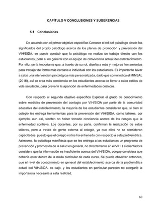 60
5 CAPÍTULO V CONCLUSIONES Y SUGERENCIAS
5.1 Conclusiones
De acuerdo con el primer objetivo específico Conocer el rol del psicólogo desde los
significados del propio psicólogo acerca de los planes de promoción y prevención del
VIH/SIDA, se puede concluir que la psicóloga no realiza un trabajo directo con los
estudiantes, pero sí en general con el equipo de convivencia actual del establecimiento.
Por ello, sería importante que, a través de su rol, diseñara más y mejores herramientas
para trabajar de forma más cercana e individual con los estudiantes. Es importante llevar
a cabo una intervención psicológica más personalizada, dado que como indica el MINSAL
(2018), así se crea más conciencia en los estudiantes acerca de llevar a cabo estilos de
vida saludable, para prevenir la aparición de enfermedades crónicas.
Con respecto al segundo objetivo específico Explorar el grado de conocimiento
sobre medidas de prevención del contagio por VIH/SIDA por parte de la comunidad
educativa del establecimiento, la mayoría de los estudiantes consideran que, si bien el
colegio les entrega herramientas para la prevención del VIH/SIDA, como talleres, por
ejemplo, aun así, sienten no haber tomado conciencia acerca de los riesgos que la
enfermedad conlleva. Los docentes, por su parte, confirman la realización de estos
talleres, pero a través de gente externa al colegio, ya que ellos no se consideran
capacitados, puesto que el colegio no los ha entrenado con respecto a esta problemática.
Asimismo, la psicóloga manifiesta que se les entrega a los estudiantes un programa de
prevención y promoción de la salud en general, no directamente en el VIH. La orientadora
considera que la información es insuficiente acerca del VIH/SIDA, porque considera que
debería estar dentro de la malla curricular de cada curso. Se puede observar entonces,
que el nivel de conocimiento en general del establecimiento acerca de la problemática
actual del VIH/SIDA, es bajo, y los estudiantes en particular parecen no otorgarle la
importancia necesaria a esta realidad.
 