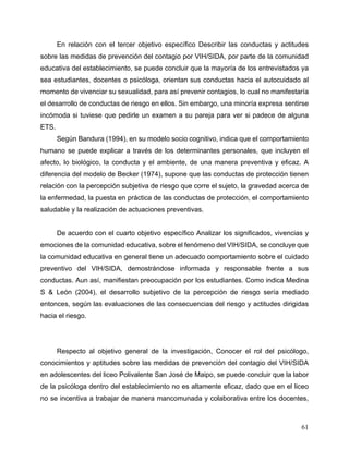 61
En relación con el tercer objetivo específico Describir las conductas y actitudes
sobre las medidas de prevención del contagio por VIH/SIDA, por parte de la comunidad
educativa del establecimiento, se puede concluir que la mayoría de los entrevistados ya
sea estudiantes, docentes o psicóloga, orientan sus conductas hacia el autocuidado al
momento de vivenciar su sexualidad, para así prevenir contagios, lo cual no manifestaría
el desarrollo de conductas de riesgo en ellos. Sin embargo, una minoría expresa sentirse
incómoda si tuviese que pedirle un examen a su pareja para ver si padece de alguna
ETS.
Según Bandura (1994), en su modelo socio cognitivo, indica que el comportamiento
humano se puede explicar a través de los determinantes personales, que incluyen el
afecto, lo biológico, la conducta y el ambiente, de una manera preventiva y eficaz. A
diferencia del modelo de Becker (1974), supone que las conductas de protección tienen
relación con la percepción subjetiva de riesgo que corre el sujeto, la gravedad acerca de
la enfermedad, la puesta en práctica de las conductas de protección, el comportamiento
saludable y la realización de actuaciones preventivas.
De acuerdo con el cuarto objetivo específico Analizar los significados, vivencias y
emociones de la comunidad educativa, sobre el fenómeno del VIH/SIDA, se concluye que
la comunidad educativa en general tiene un adecuado comportamiento sobre el cuidado
preventivo del VIH/SIDA, demostrándose informada y responsable frente a sus
conductas. Aun así, manifiestan preocupación por los estudiantes. Como indica Medina
S & León (2004), el desarrollo subjetivo de la percepción de riesgo sería mediado
entonces, según las evaluaciones de las consecuencias del riesgo y actitudes dirigidas
hacia el riesgo.
Respecto al objetivo general de la investigación, Conocer el rol del psicólogo,
conocimientos y aptitudes sobre las medidas de prevención del contagio del VIH/SIDA
en adolescentes del liceo Polivalente San José de Maipo, se puede concluir que la labor
de la psicóloga dentro del establecimiento no es altamente eficaz, dado que en el liceo
no se incentiva a trabajar de manera mancomunada y colaborativa entre los docentes,
 
