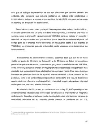 62
sino que los trabajos de prevención de ETS son efectuados por personal externo. Sin
embargo, ella considera que debería realizarse un trabajo más colaborativo e
individualizado y directo acerca de la problemática del VIH/SIDA, así como se hace con
el alcohol y las drogas en los adolescentes.
Dentro de las proyecciones que la psicóloga expresa sobre su labor dentro del liceo,
es instalar dentro del aula un ramo o un taller más específico, a lo menos una vez a la
semana, sobre la promoción y prevención del VIH/SIDA, para así trabajar en conjunto y
contribuir de mejor manera esta problemática y esta vaya decantando con el pasar del
tiempo para así ir creando mayor conciencia en los jóvenes sobre lo que significa el
VIH/SIDA y los problemas que esta enfermedad puede ocasionar en su desarrollo a tan
temprana edad.
Considerando lo anteriormente señalado, podemos decir que aun no se hace
visible por parte del Ministerio de Educación y del Ministerio de Salud como politicas
públicas de primera necesidad, incluir en sus programas conocimientos del VIH/SIDA,
como prevenir y realizar un análisis en mayor profundidad sobre todo en la población más
afectada, que son adolescentes y adultos jóvenes con mayor riesgo. Para esto, debemos
basarnos en principios básicos de equidad, intersectorialidad, cultura centrada en las
personas, como lo es tambien los principios éticos del derecho a la vida, la decisión en
conciencia libre e informada, confidencialidad y privacidad, respeto a los valores, dignidad
de las personas y rechazo a la discriminación.
El Ministerio de Educación, en conformidad con la Ley 20.4182
que obliga a los
establecimientos educacionales reconocidos por el Estado a implementar un Programa
de Educación Sexual en enseñanza media, ha diseñado estas orientaciones para que la
comunidad educativa en su conjunto pueda abordar el problema de las ITS,
2
Conducta Sexual de Adolescentes; Métodos de Regulación de la Fertilidad; Derecho a la Información; Prevención del
Embarazo; Ley no. 20.418
 