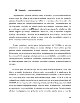 64
5.2 Discusión y recomendaciones
La problemática actual del VIH/SIDA ha ido en aumento, y como lo hemos descrito
anteriormente, las cifras de personas contagiadas crecen año a año. La población
adolescente es altamente sensible porque la falta de conciencia y autocuidado sobre este
problema, parecen ser características dentro de sus conductas. Considerando esto, se
hace necesario que todos los establecimientos educacionales desarrollen planes de
promoción y prevención de las ETS, desde edades tempranas con los estudiantes. Más
allá del programa que entrega el MINEDUC, (MINEDUC, 2019) es importante ir un paso
adelante, ser proactivo y enfatizar en la necesidad de autocuidado y de conductas
sexuales seguras, puesto que sólo así se puede ayudar a las comunidades escolares a
tomar conciencia verdadera sobre esta temática.
El país necesita un cambio acerca de la prevención del VIH/SIDA, ya que nos
encontramos en un período crítico y aun se está a tiempo de hacer cambios que nos
permitan detener esta epidemia o al menos controlarla a través de un cambio cultural.
Podemos ver que le problema de las prácticas sexuales escapa de la responsabilidad de
las personas frente a su propia salud, ya que no se da prioridad a las acciones tales como
uso de preservativo, abstinencia, consejerías, parejas únicas, campañas de prevención,
lo cual es necesario para tomar medidas o estrategias orientadas a reducir el riesgo de
contagio.
En cuanto a las recomendaciones, es importante considerar la realización de más
talleres enfocados directamente a la prevención y promoción de la salud acerca de
VIH/SIDA, no sólo con los estudiantes, sino también capacitar a cada uno de los docentes
para que puedan estar preparados ante una eventualidad de esta índole. A su vez, la
realización de estudios como el presente, puede contribuir a considerar la temática del
VIH/SIDA, desde una perspectiva más real y concreta, considerando que es una realidad
actual que ha sido compleja de manejar, tanto por la falta de información a nivel general
en la población, como por la falta de medidas concretas y eficientes. Sería importante
efectuar investigaciones más profundas en la comunidad escolar sobre el nivel de
 